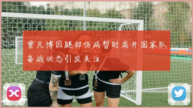 曾凡博因腿部伤病暂时离开国家队备战状态引发关注