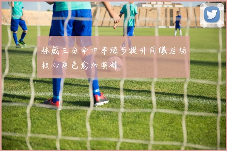 林葳三分命中率稳步提升同曦后场核心角色愈加明确