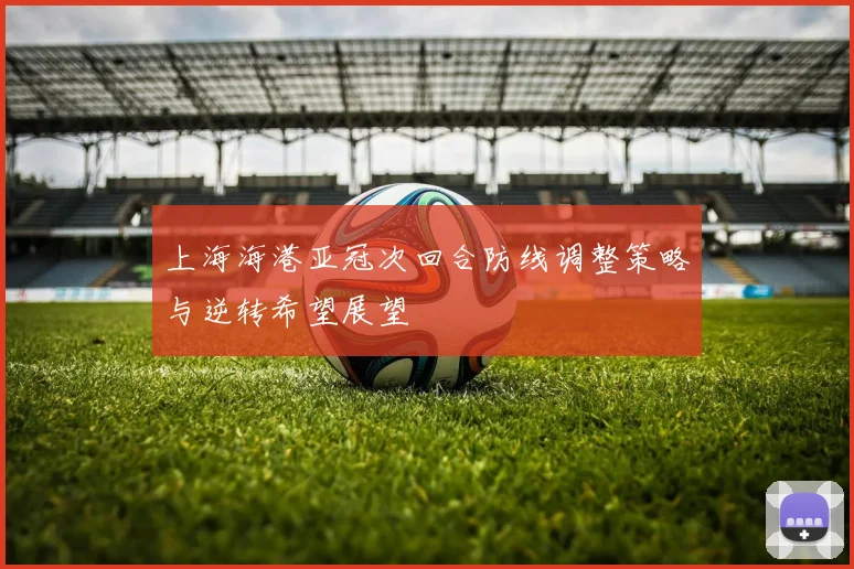 上海海港亚冠次回合防线调整策略与逆转希望展望