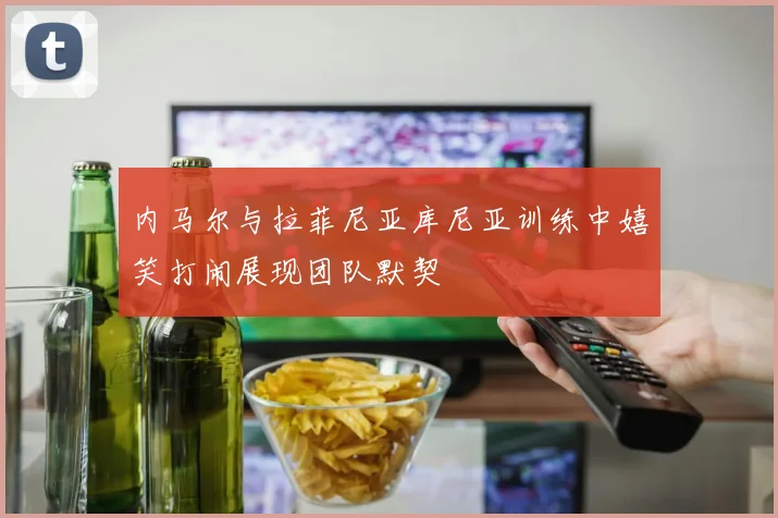 内马尔与拉菲尼亚库尼亚训练中嬉笑打闹展现团队默契