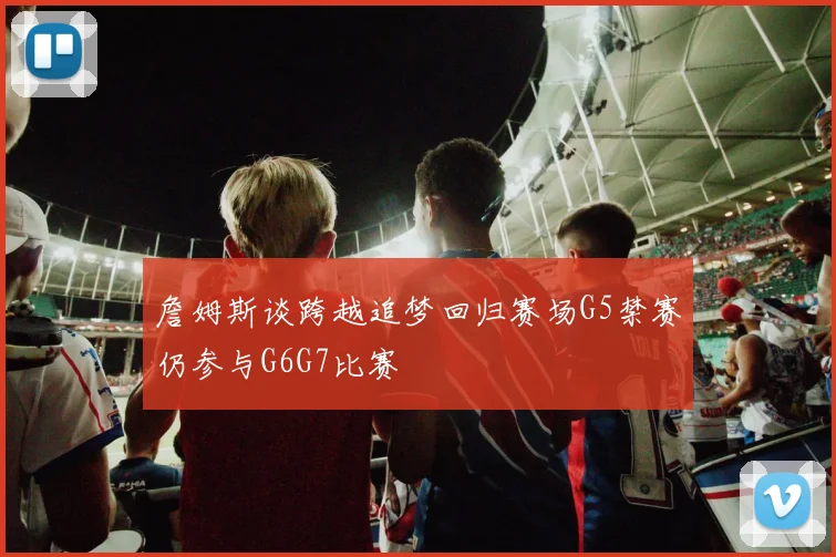 詹姆斯谈跨越追梦回归赛场G5禁赛仍参与G6G7比赛