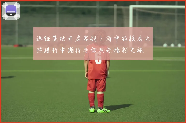 远征集结开启客战上海申花报名火热进行中期待与你共赴精彩之旅