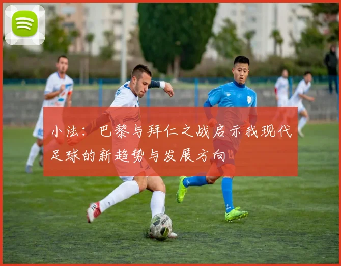 小法：巴黎与拜仁之战启示我现代足球的新趋势与发展方向