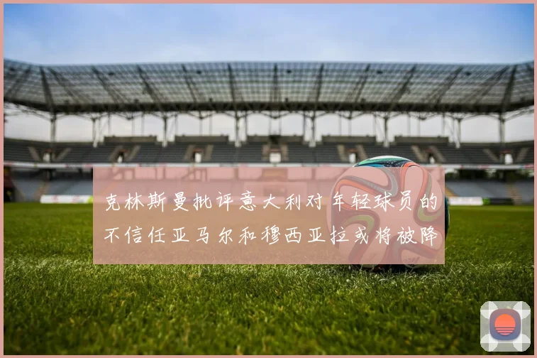 克林斯曼批评意大利对年轻球员的不信任亚马尔和穆西亚拉或将被降级至意乙