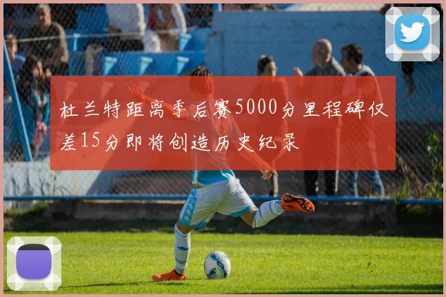 杜兰特距离季后赛5000分里程碑仅差15分即将创造历史纪录