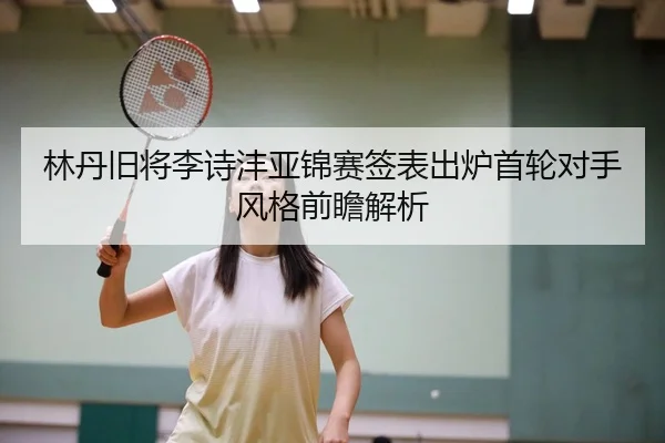 林丹旧将李诗沣亚锦赛签表出炉首轮对手风格前瞻解析